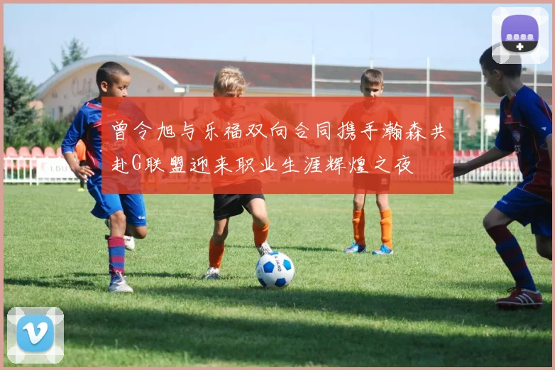 曾令旭与乐福双向合同携手瀚森共赴G联盟迎来职业生涯辉煌之夜