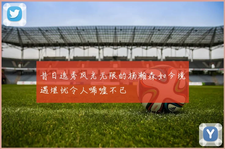 昔日选秀风光无限的杨瀚森如今境遇堪忧令人唏嘘不已