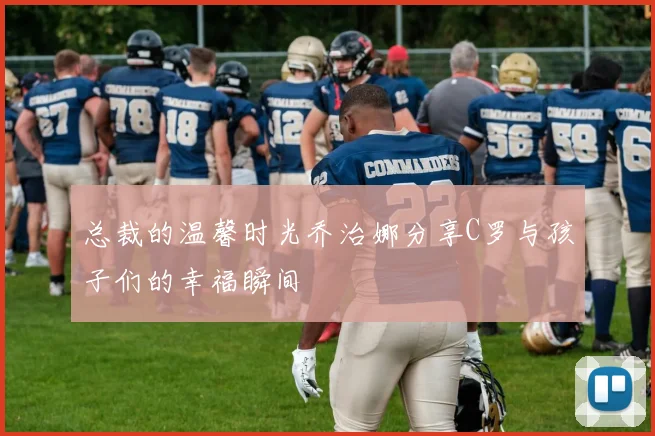 总裁的温馨时光乔治娜分享C罗与孩子们的幸福瞬间