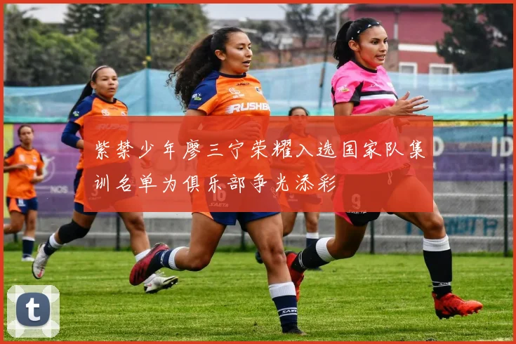 紫禁少年廖三宁荣耀入选国家队集训名单为俱乐部争光添彩