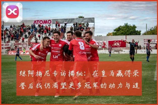 琼阿梅尼专访揭秘：在皇马赢得荣誉后我仍渴望更多冠军的动力与追求