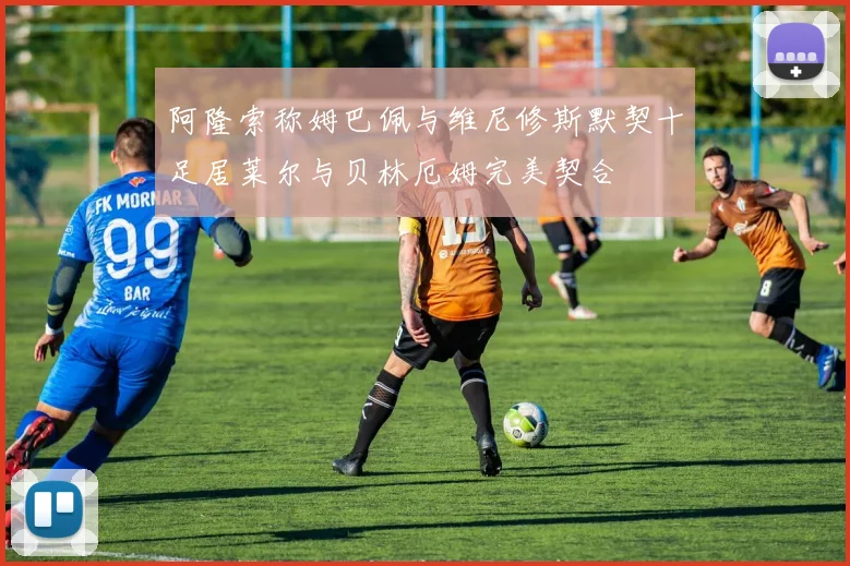阿隆索称姆巴佩与维尼修斯默契十足居莱尔与贝林厄姆完美契合