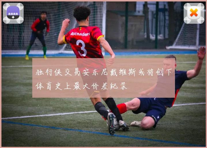 独行侠交易安东尼戴维斯或将创下体育史上最大价差纪录