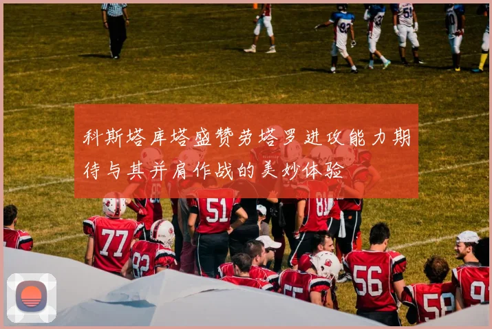 科斯塔库塔盛赞劳塔罗进攻能力期待与其并肩作战的美妙体验