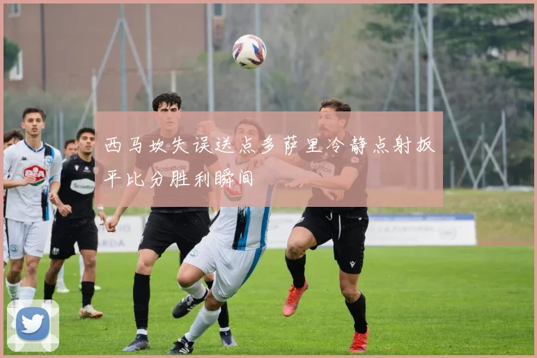 西马坎失误送点多萨里冷静点射扳平比分胜利瞬间