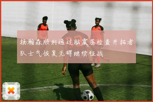 杨瀚森顺利通过脑震荡检查开拓者队士气恢复无碍继续征战