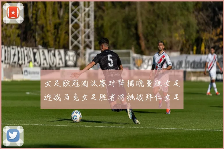 女足欧冠淘汰赛对阵揭晓曼联女足迎战马竞女足胜者将挑战拜仁女足