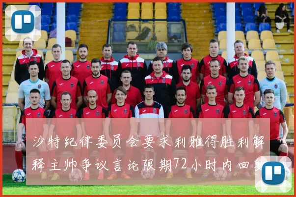 沙特纪律委员会要求利雅得胜利解释主帅争议言论限期72小时内回复
