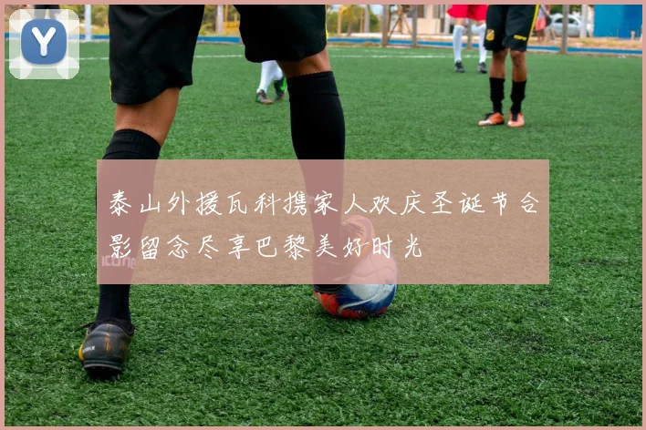 泰山外援瓦科携家人欢庆圣诞节合影留念尽享巴黎美好时光