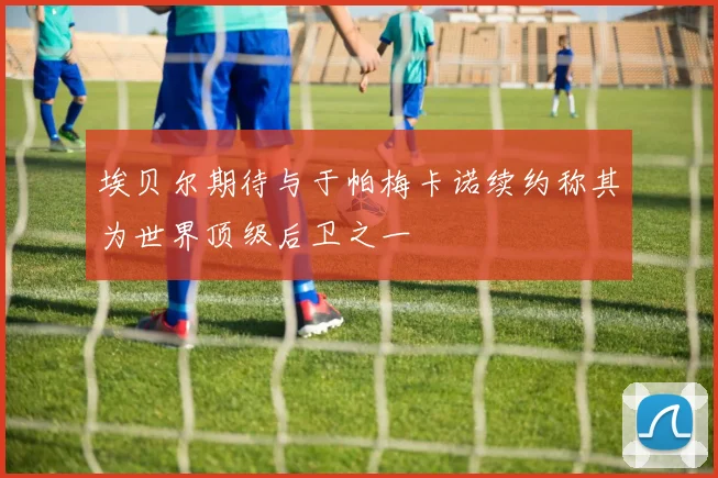 埃贝尔期待与于帕梅卡诺续约称其为世界顶级后卫之一