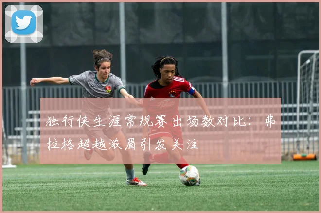 独行侠生涯常规赛出场数对比：弗拉格超越浓眉引发关注