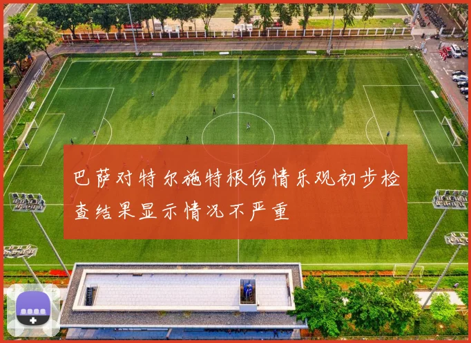 巴萨对特尔施特根伤情乐观初步检查结果显示情况不严重