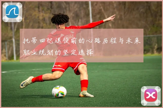 托蒂回忆退役前的心路历程与未来职业规划的坚定选择