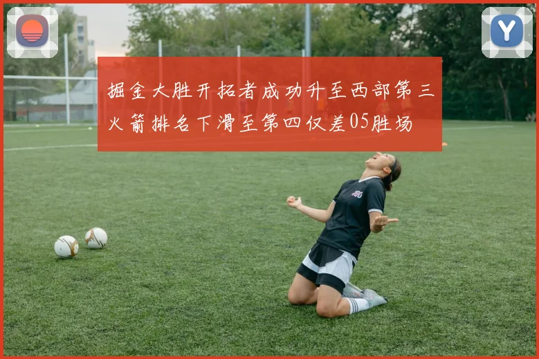掘金大胜开拓者成功升至西部第三火箭排名下滑至第四仅差05胜场