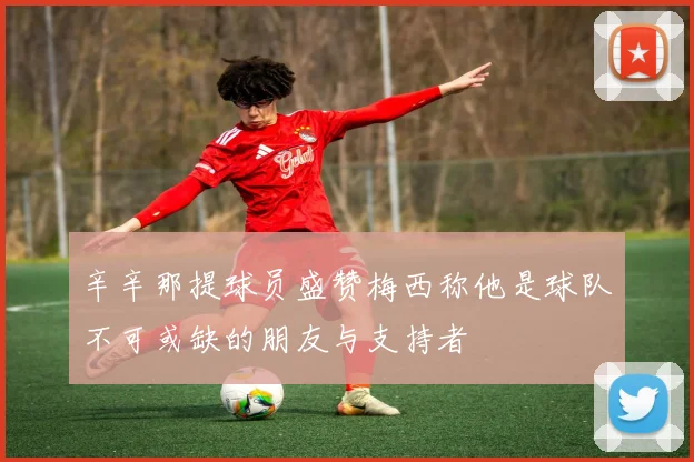 辛辛那提球员盛赞梅西称他是球队不可或缺的朋友与支持者