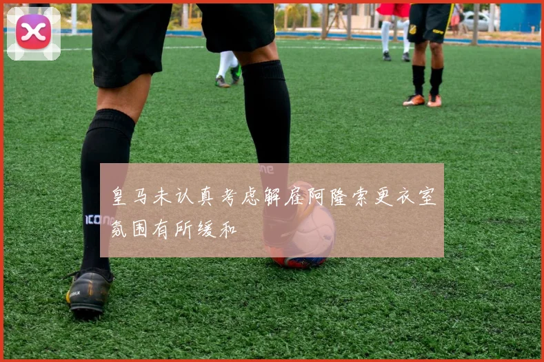 皇马未认真考虑解雇阿隆索更衣室氛围有所缓和