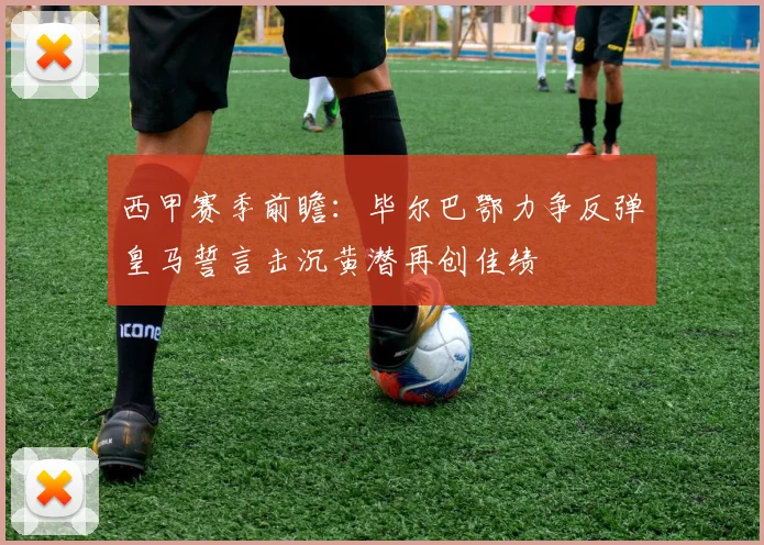 西甲赛季前瞻：毕尔巴鄂力争反弹皇马誓言击沉黄潜再创佳绩