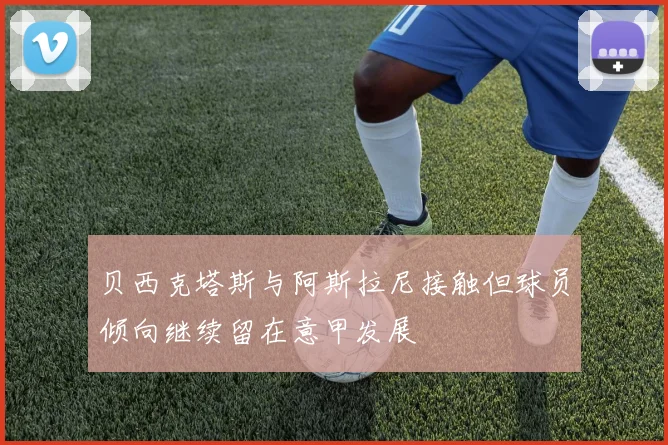 贝西克塔斯与阿斯拉尼接触但球员倾向继续留在意甲发展