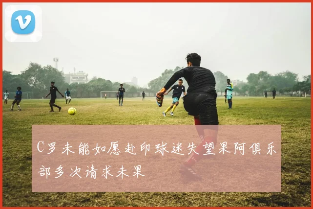 C罗未能如愿赴印球迷失望果阿俱乐部多次请求未果