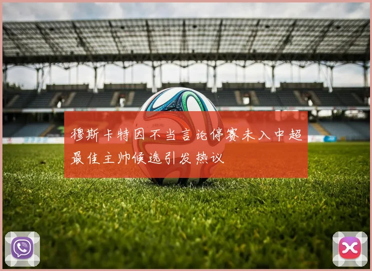 穆斯卡特因不当言论停赛未入中超最佳主帅候选引发热议