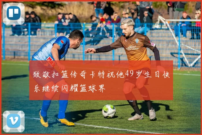 致敬扣篮传奇卡特祝他49岁生日快乐继续闪耀篮球界