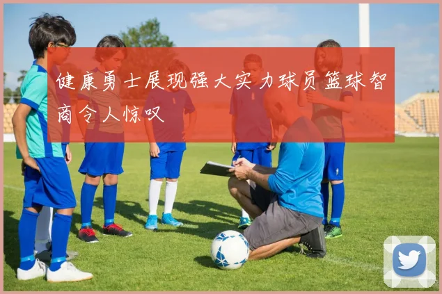 健康勇士展现强大实力球员篮球智商令人惊叹
