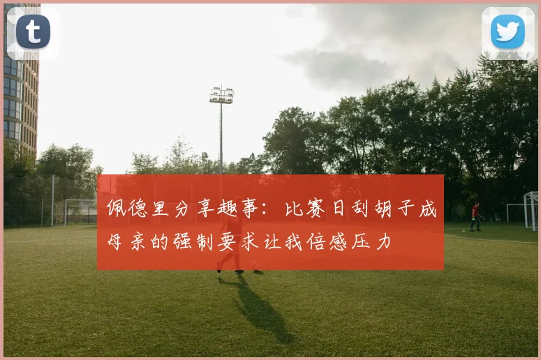 佩德里分享趣事：比赛日刮胡子成母亲的强制要求让我倍感压力
