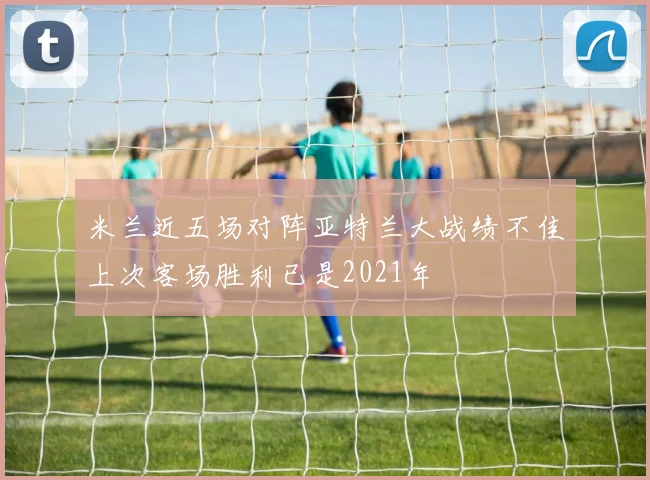 米兰近五场对阵亚特兰大战绩不佳上次客场胜利已是2021年