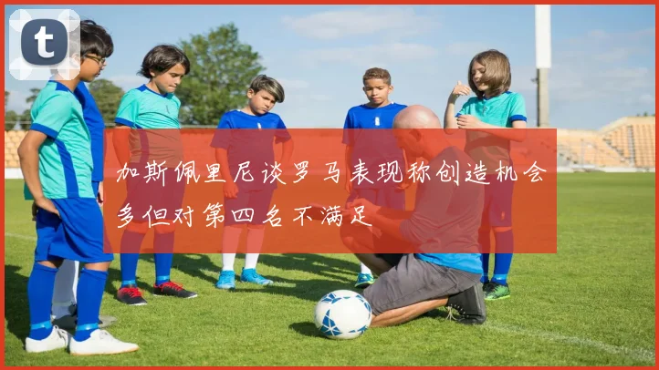 加斯佩里尼谈罗马表现称创造机会多但对第四名不满足