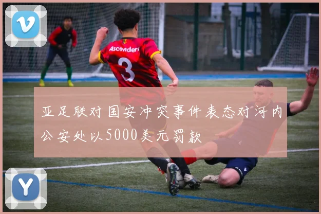 亚足联对国安冲突事件表态对河内公安处以5000美元罚款