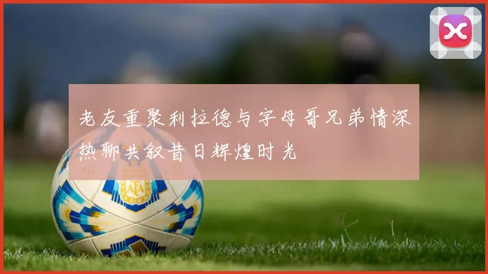 老友重聚利拉德与字母哥兄弟情深热聊共叙昔日辉煌时光